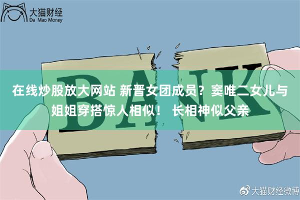 在线炒股放大网站 新晋女团成员？窦唯二女儿与姐姐穿搭惊人相似！ 长相神似父亲