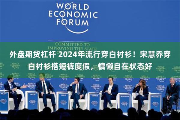 外盘期货杠杆 2024年流行穿白衬衫！宋慧乔穿白衬衫搭短裤度假，慵懒自在状态好