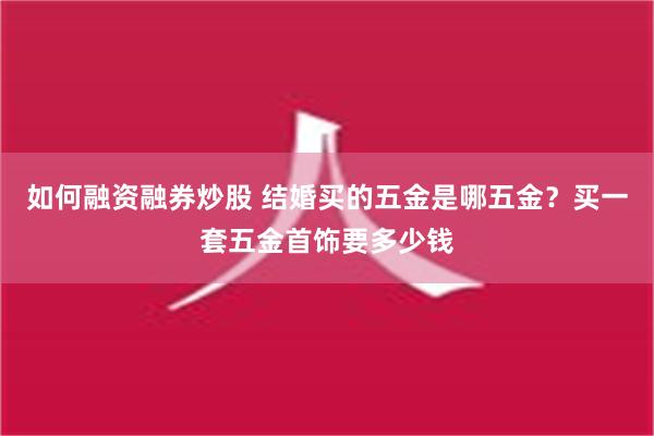 如何融资融券炒股 结婚买的五金是哪五金？买一套五金首饰要多少钱