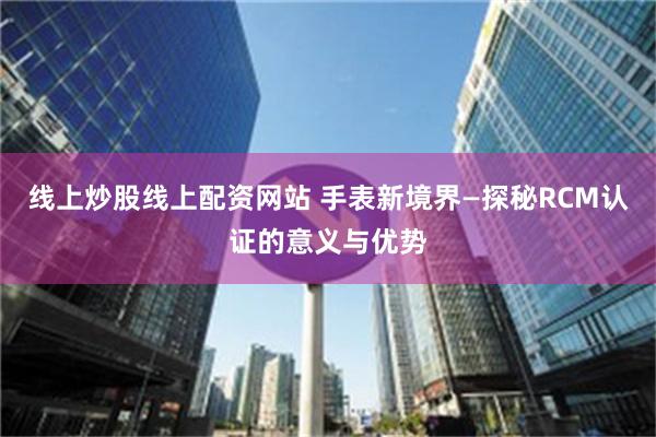 线上炒股线上配资网站 手表新境界—探秘RCM认证的意义与优势