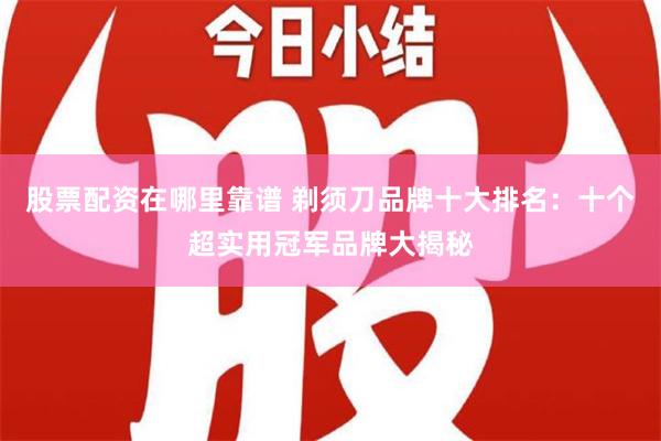 股票配资在哪里靠谱 剃须刀品牌十大排名：十个超实用冠军品牌大揭秘