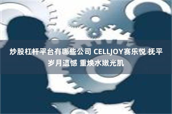 炒股杠杆平台有哪些公司 CELLJOY赛乐悦 抚平岁月遗憾 重焕水嫩光肌