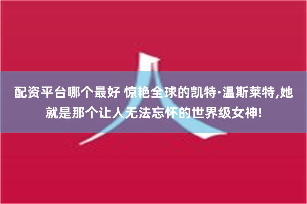 配资平台哪个最好 惊艳全球的凯特·温斯莱特,她就是那个让人无法忘怀的世界级女神!