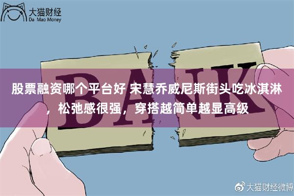 股票融资哪个平台好 宋慧乔威尼斯街头吃冰淇淋，松弛感很强，穿搭越简单越显高级