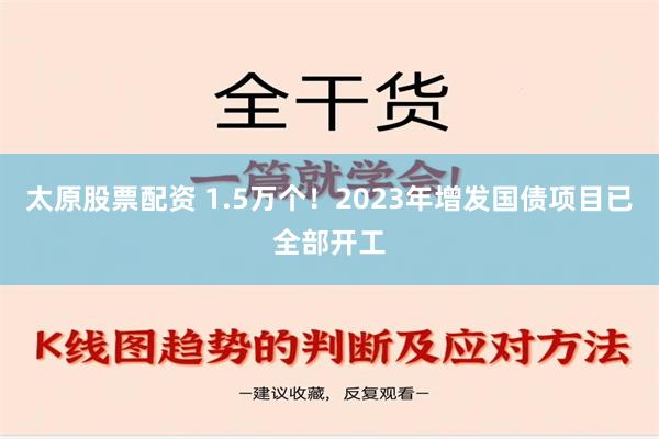 太原股票配资 1.5万个！2023年增发国债项目已全部开工