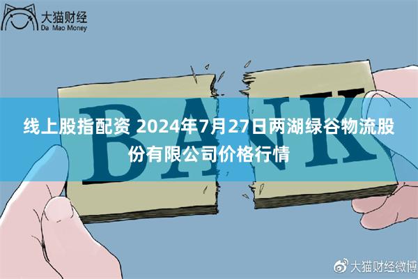 线上股指配资 2024年7月27日两湖绿谷物流股份有限公司价格行情