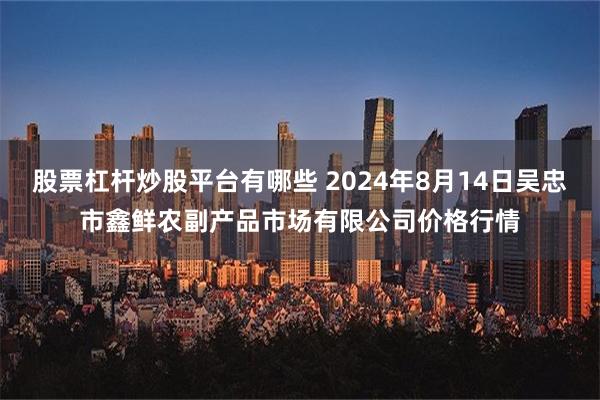 股票杠杆炒股平台有哪些 2024年8月14日吴忠市鑫鲜农副产品市场有限公司价格行情