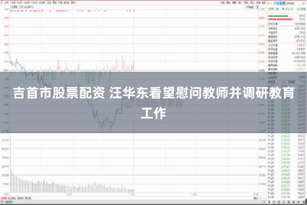 吉首市股票配资 汪华东看望慰问教师并调研教育工作