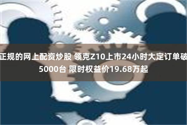 正规的网上配资炒股 领克Z10上市24小时大定订单破5000台 限时权益价19.68万起