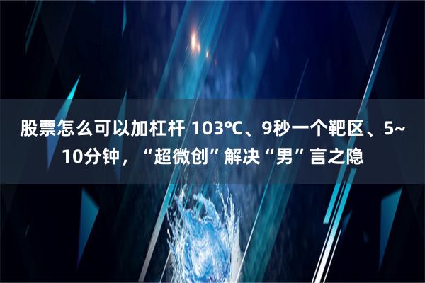 股票怎么可以加杠杆 103℃、9秒一个靶区、5~10分钟，“超微创”解决“男”言之隐