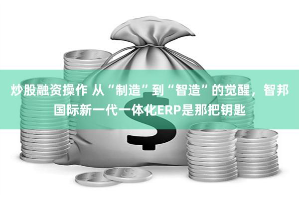 炒股融资操作 从“制造”到“智造”的觉醒，智邦国际新一代一体化ERP是那把钥匙