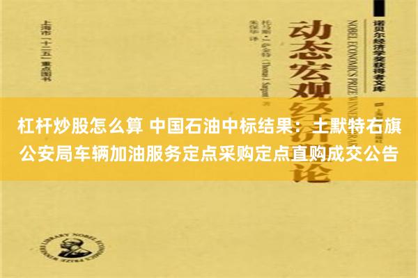 杠杆炒股怎么算 中国石油中标结果：土默特右旗公安局车辆加油服务定点采购定点直购成交公告