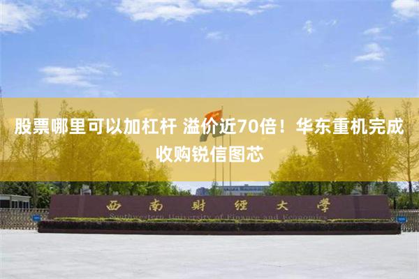 股票哪里可以加杠杆 溢价近70倍！华东重机完成收购锐信图芯