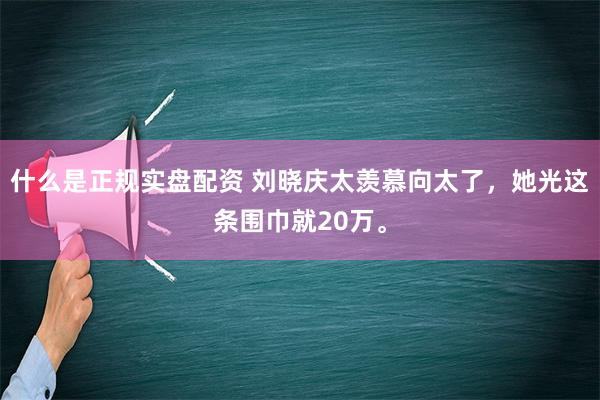 什么是正规实盘配资 刘晓庆太羡慕向太了，她光这条围巾就20万。