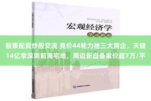 股票配资炒股交流 竞价44轮力挫三大房企，天健14亿拿深圳前海宅地，周边新盘备案价超7万/平